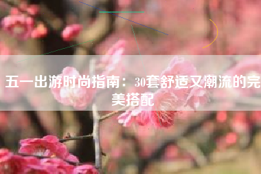 五一出游时尚指南：30套舒适又潮流的完美搭配
