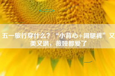 五一旅行穿什么？“小背心+阔腿裤”又美又飒，薇娅都爱了