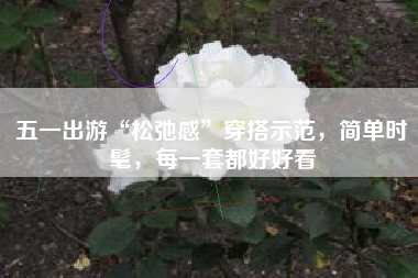 五一出游“松弛感”穿搭示范，简单时髦，每一套都好好看