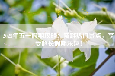 2025年五一假期攻略：畅游热门景点，享受超长假期乐趣！